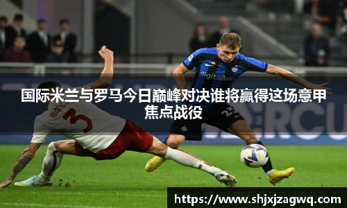 国际米兰与罗马今日巅峰对决谁将赢得这场意甲焦点战役