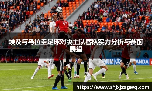 埃及与乌拉圭足球对决主队客队实力分析与赛前展望